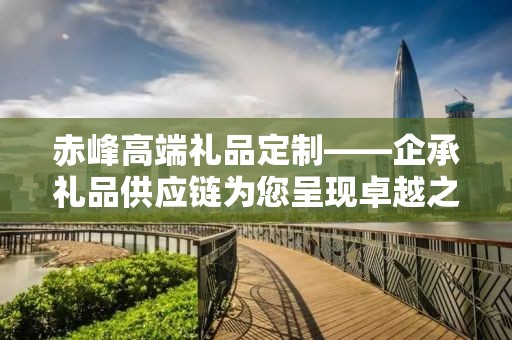 赤峰高端礼品定制——企承礼品供应链为您呈现卓越之选