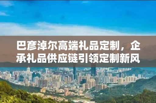 巴彦淖尔高端礼品定制，企承礼品供应链引领定制新风尚